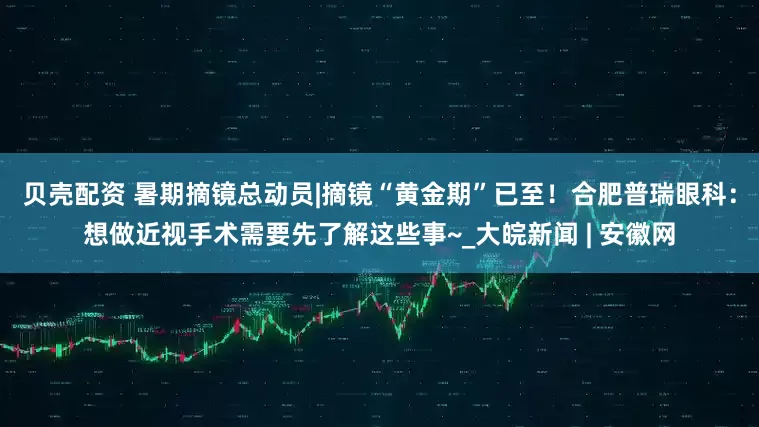 贝壳配资 暑期摘镜总动员|摘镜“黄金期”已至！合肥普瑞眼科：想做近视手术需要先了解这些事~_大皖新闻 | 安徽网