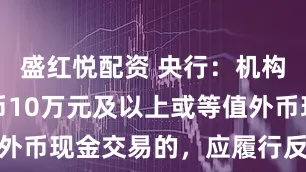 盛红悦配资 央行：机构开展人民币10万元及以上或等值外币现金交易的，应履行反洗钱义务