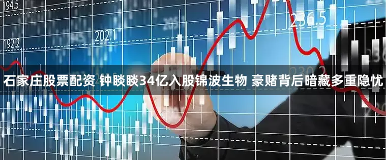 石家庄股票配资 钟睒睒34亿入股锦波生物 豪赌背后暗藏多重隐忧