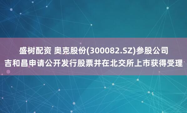 盛树配资 奥克股份(300082.SZ)参股公司吉和昌申请公开发行股票并在北交所上市获得受理