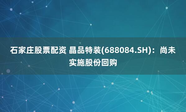 石家庄股票配资 晶品特装(688084.SH)：尚未实施股份回购