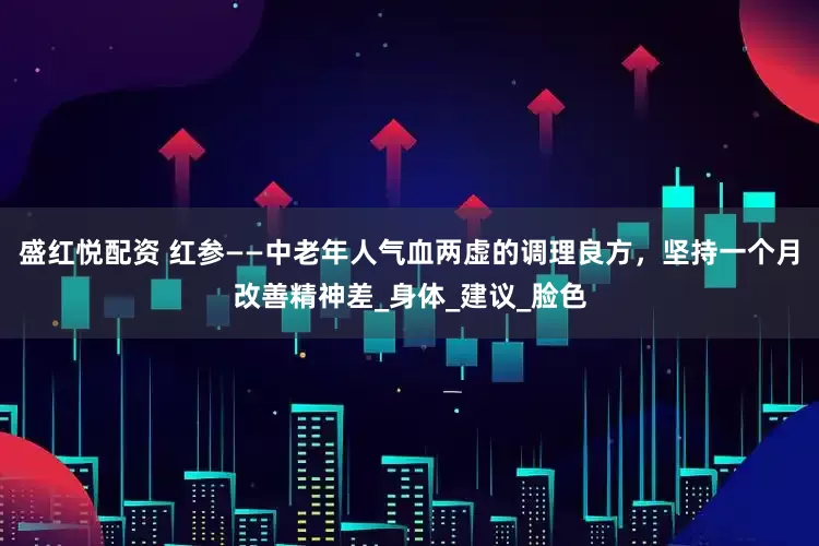 盛红悦配资 红参——中老年人气血两虚的调理良方，坚持一个月改善精神差_身体_建议_脸色
