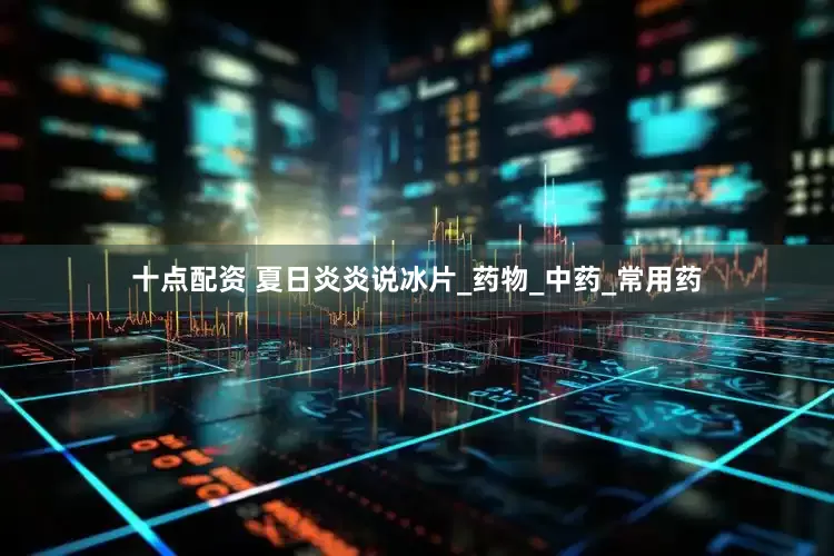 十点配资 夏日炎炎说冰片_药物_中药_常用药