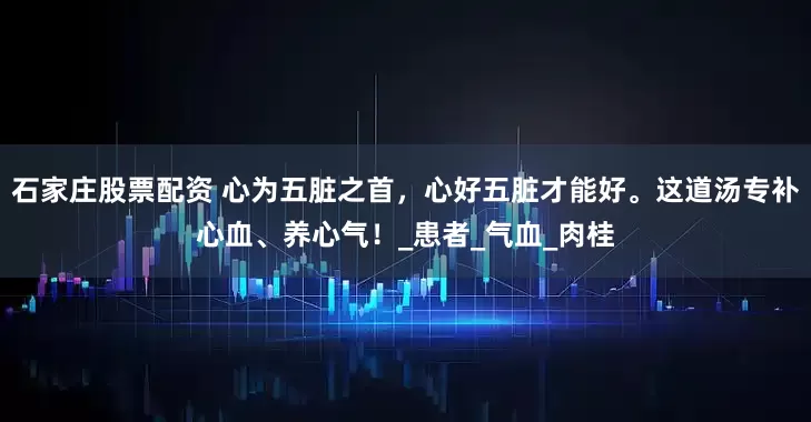 石家庄股票配资 心为五脏之首，心好五脏才能好。这道汤专补心血、养心气！_患者_气血_肉桂