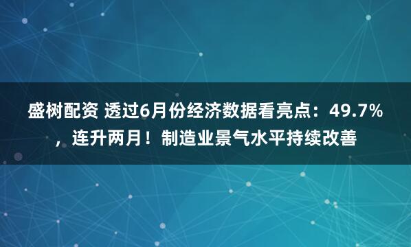 盛树配资 透过6月份经济数据看亮点：49.7%，连升两月！制造业景气水平持续改善