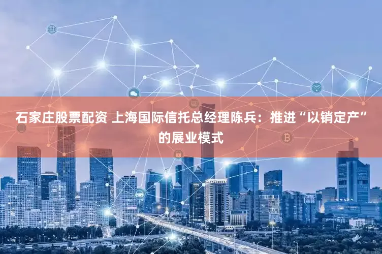 石家庄股票配资 上海国际信托总经理陈兵：推进“以销定产”的展业模式