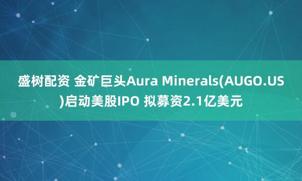 盛树配资 金矿巨头Aura Minerals(AUGO.US)启动美股IPO 拟募资2.1亿美元