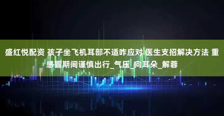 盛红悦配资 孩子坐飞机耳部不适咋应对 医生支招解决方法 重感冒期间谨慎出行_气压_向耳朵_解蓉