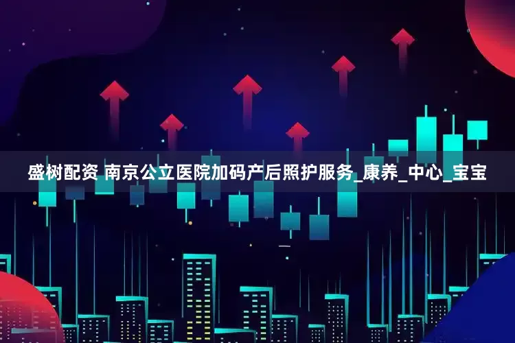 盛树配资 南京公立医院加码产后照护服务_康养_中心_宝宝