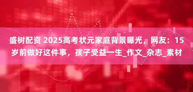 盛树配资 2025高考状元家庭背景曝光，网友：15岁前做好这件事，孩子受益一生_作文_杂志_素材