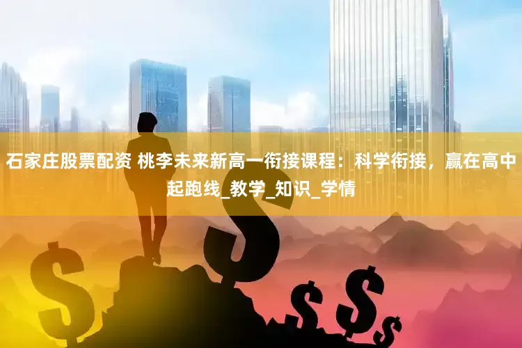 石家庄股票配资 桃李未来新高一衔接课程：科学衔接，赢在高中起跑线_教学_知识_学情