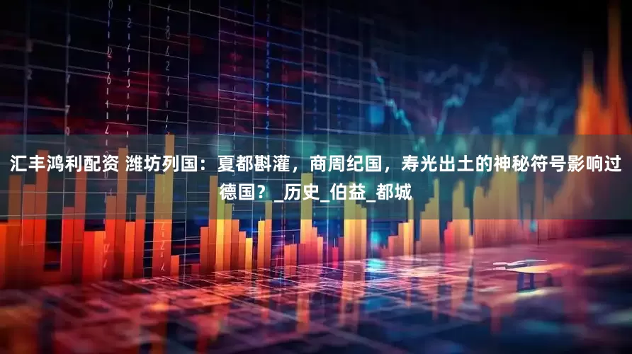 汇丰鸿利配资 潍坊列国：夏都斟灌，商周纪国，寿光出土的神秘符号影响过德国？_历史_伯益_都城