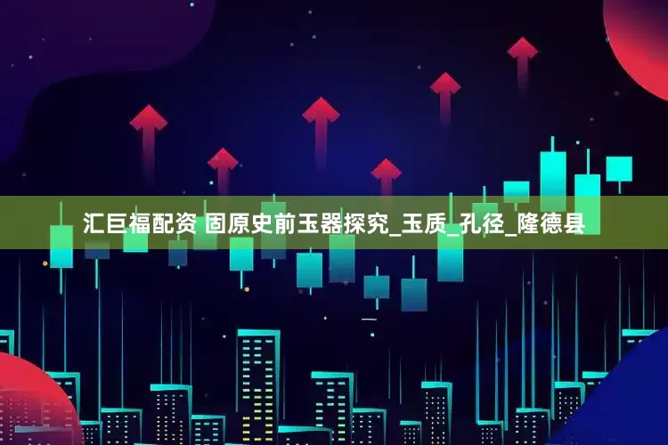 汇巨福配资 固原史前玉器探究_玉质_孔径_隆德县