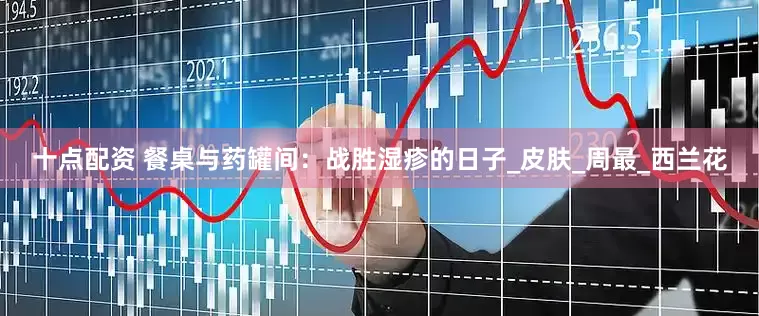 十点配资 餐桌与药罐间：战胜湿疹的日子_皮肤_周最_西兰花