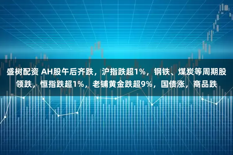盛树配资 AH股午后齐跌，沪指跌超1%，钢铁、煤炭等周期股领跌，恒指跌超1%，老铺黄金跌超9%，国债涨，商品跌