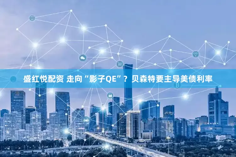 盛红悦配资 走向“影子QE”？贝森特要主导美债利率