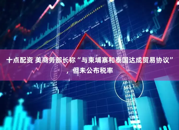 十点配资 美商务部长称“与柬埔寨和泰国达成贸易协议”，但未公布税率