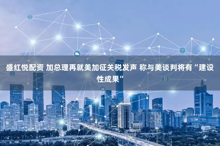 盛红悦配资 加总理再就美加征关税发声 称与美谈判将有“建设性成果”