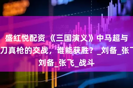 盛红悦配资 《三国演义》中马超与关羽真刀真枪的交战，谁能获胜？_刘备_张飞_战斗
