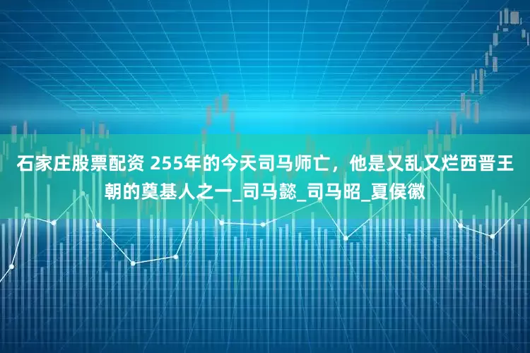 石家庄股票配资 255年的今天司马师亡，他是又乱又烂西晋王朝的奠基人之一_司马懿_司马昭_夏侯徽