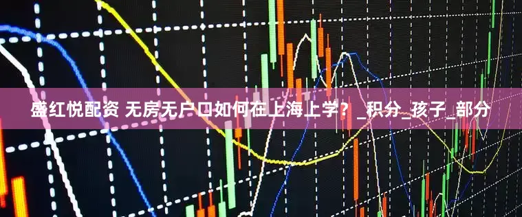 盛红悦配资 无房无户口如何在上海上学？_积分_孩子_部分