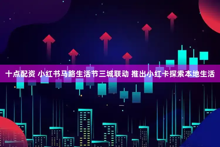 十点配资 小红书马路生活节三城联动 推出小红卡探索本地生活