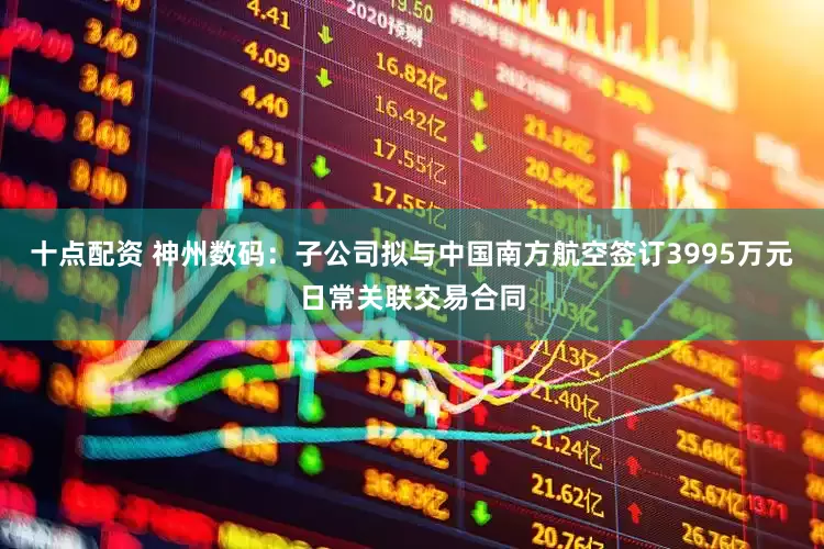 十点配资 神州数码：子公司拟与中国南方航空签订3995万元日常关联交易合同