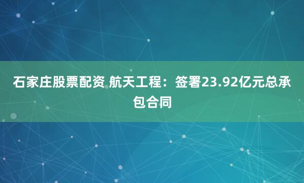 石家庄股票配资 航天工程：签署23.92亿元总承包合同