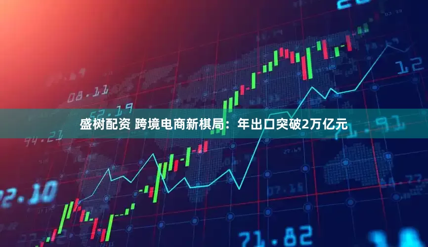 盛树配资 跨境电商新棋局:年出口突破2万亿元