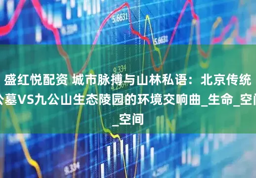 盛红悦配资 城市脉搏与山林私语：北京传统公墓VS九公山生态陵园的环境交响曲_生命_空间