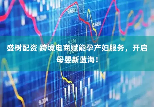 盛树配资 跨境电商赋能孕产妇服务，开启母婴新蓝海！