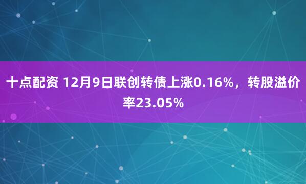 十点配资 12月9日联创转债上涨0.16%，转股溢价率23.05%
