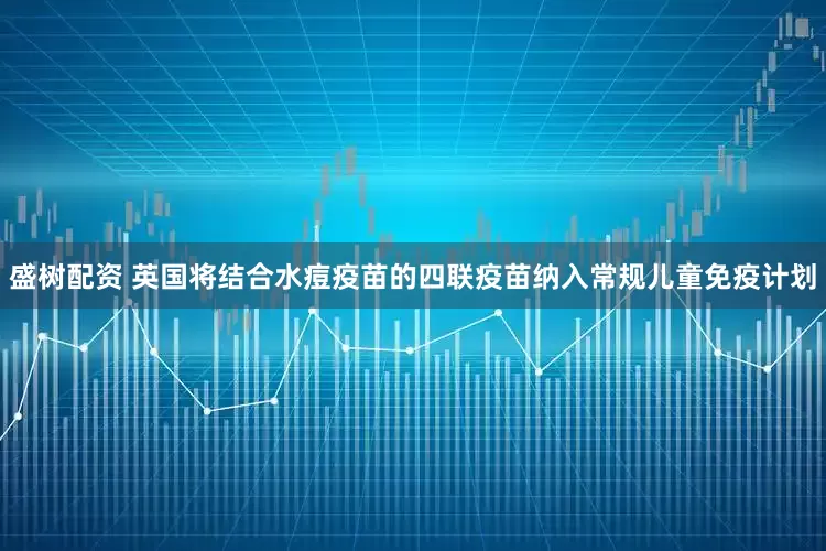 盛树配资 英国将结合水痘疫苗的四联疫苗纳入常规儿童免疫计划