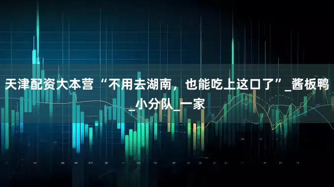 天津配资大本营 “不用去湖南，也能吃上这口了”_酱板鸭_小分队_一家