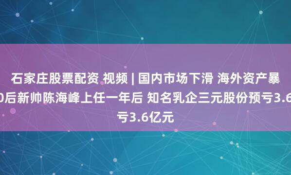 石家庄股票配资 视频 | 国内市场下滑 海外资产暴雷 80后新帅陈海峰上任一年后 知名乳企三元股份预亏3.6亿元