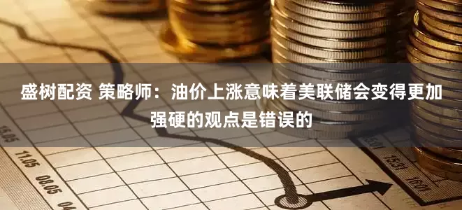 盛树配资 策略师：油价上涨意味着美联储会变得更加强硬的观点是错误的