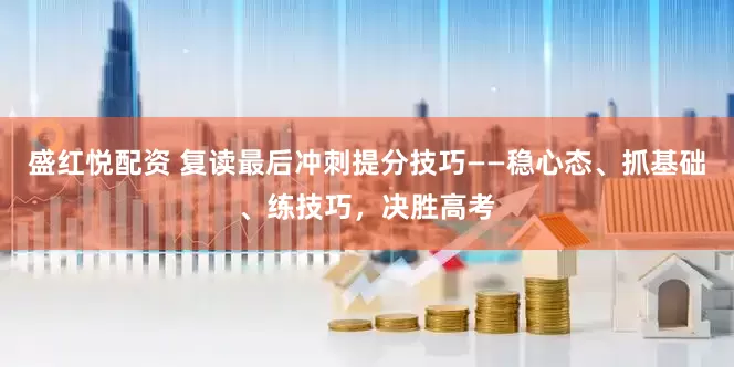 盛红悦配资 复读最后冲刺提分技巧——稳心态、抓基础、练技巧，决胜高考