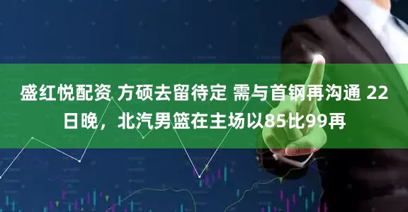 盛红悦配资 方硕去留待定 需与首钢再沟通 22日晚，北汽男篮在主场以85比99再