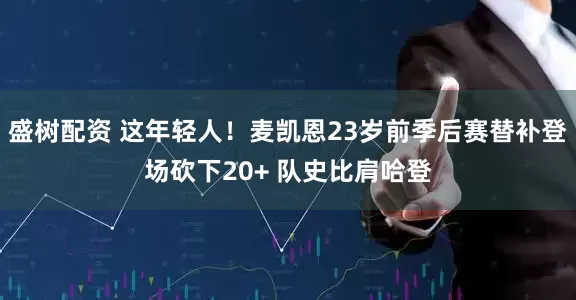 盛树配资 这年轻人！麦凯恩23岁前季后赛替补登场砍下20+ 队史比肩哈登