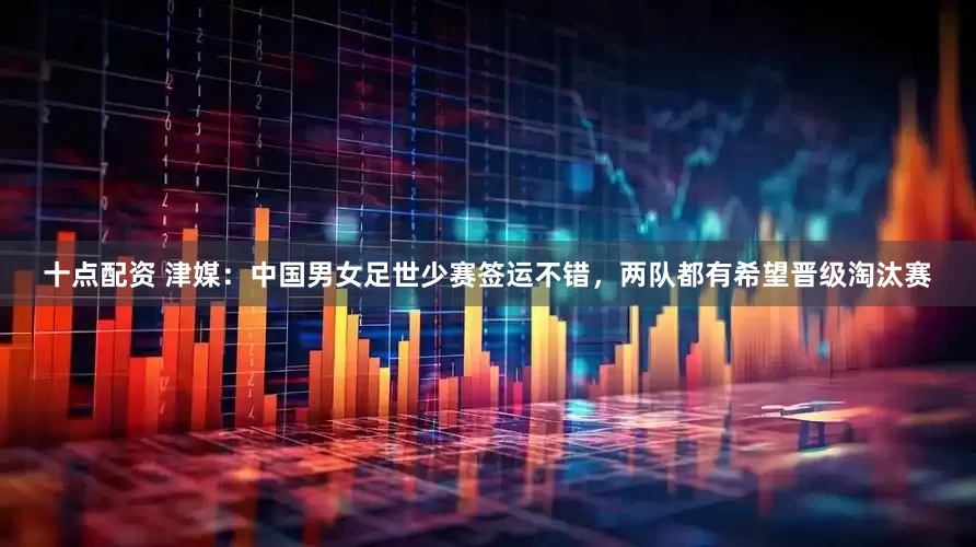 十点配资 津媒：中国男女足世少赛签运不错，两队都有希望晋级淘汰赛